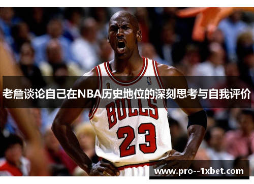 老詹谈论自己在NBA历史地位的深刻思考与自我评价