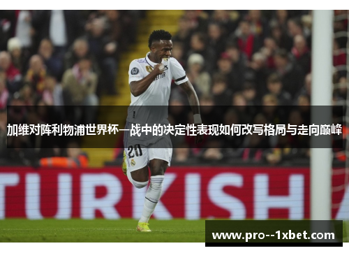 加维对阵利物浦世界杯一战中的决定性表现如何改写格局与走向巅峰