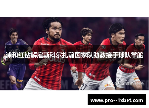浦和红钻解雇斯科尔扎前国家队助教接手球队掌舵 浦和红钻解雇斯科尔扎前国家队助教接手球队掌舵