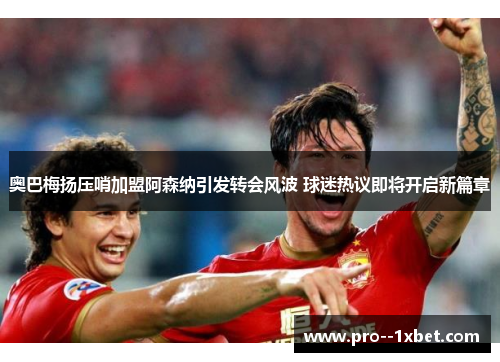 奥巴梅扬压哨加盟阿森纳引发转会风波 球迷热议即将开启新篇章